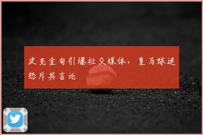 皮克金句引爆社交媒体,皇马球迷怒斥其言论
