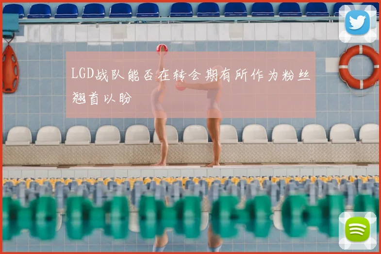 LGD战队能否在转会期有所作为粉丝翘首以盼