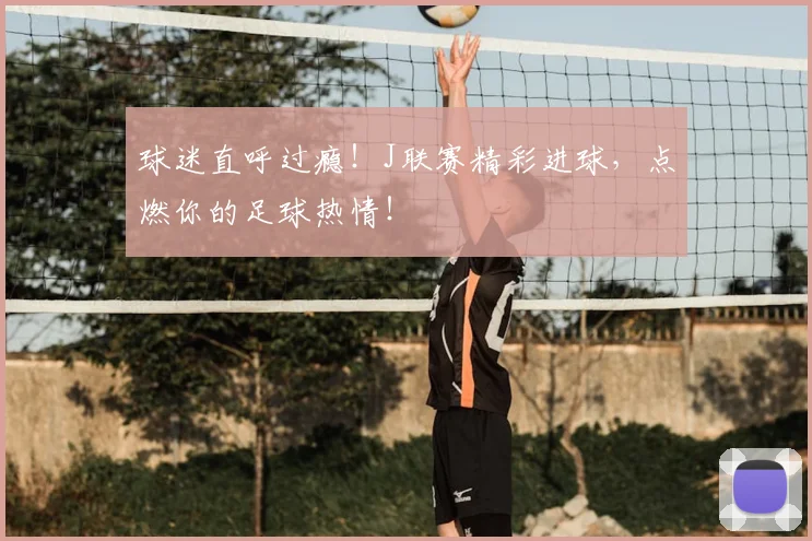 球迷直呼过瘾！J联赛精彩进球，点燃你的足球热情！