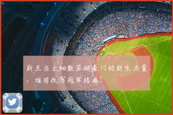 新王当立细数苏超豪门的新生力量，谁将改写冠军格局！