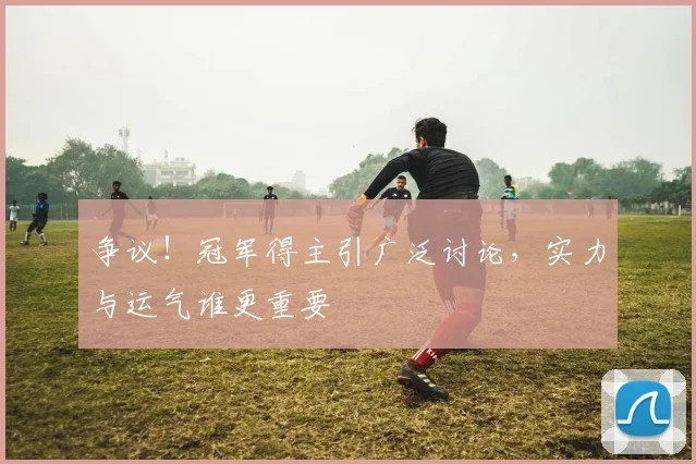 争议！冠军得主引广泛讨论，实力与运气谁更重要