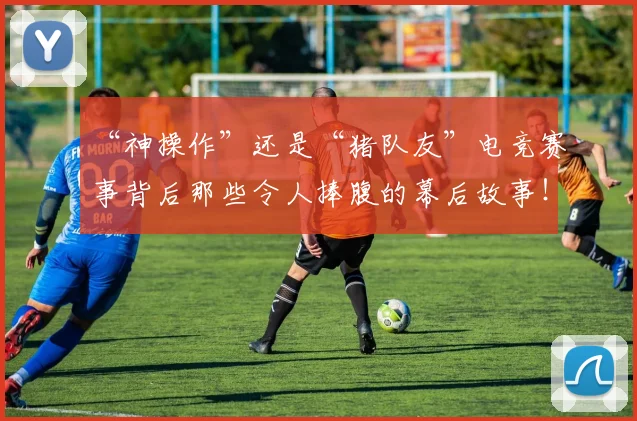 “神操作”还是“猪队友”电竞赛事背后那些令人捧腹的幕后故事！