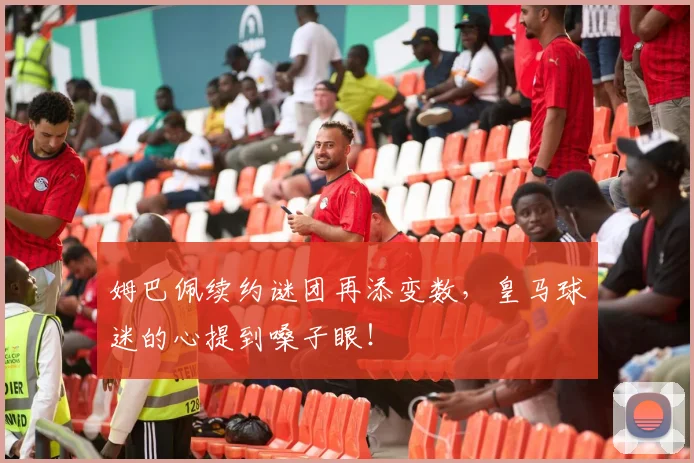 姆巴佩续约谜团再添变数，皇马球迷的心提到嗓子眼！