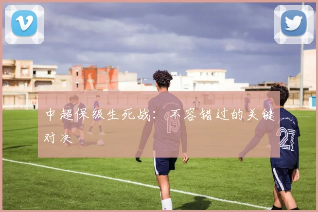 中超保级生死战：不容错过的关键对决