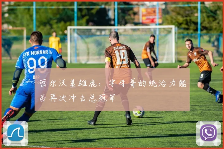 密尔沃基雄鹿，字母哥的统治力能否再次冲击总冠军