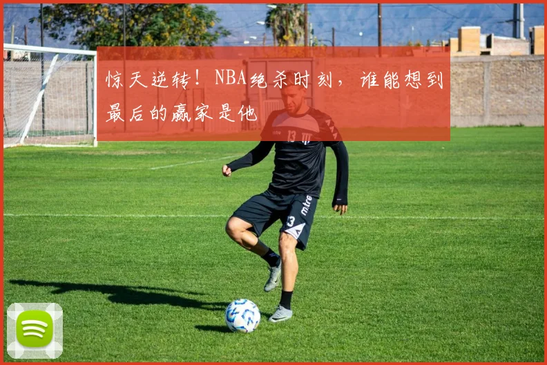 惊天逆转！NBA绝杀时刻，谁能想到最后的赢家是他